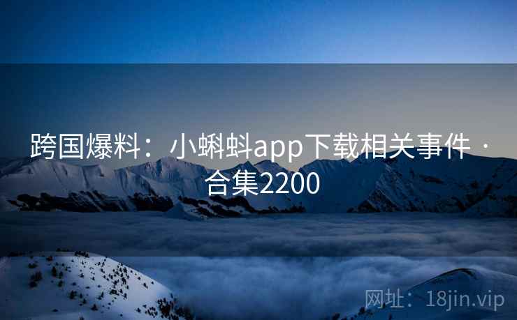 跨国爆料：小蝌蚪app下载相关事件 · 合集2200