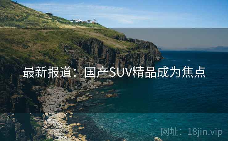 最新报道：国产SUV精品成为焦点