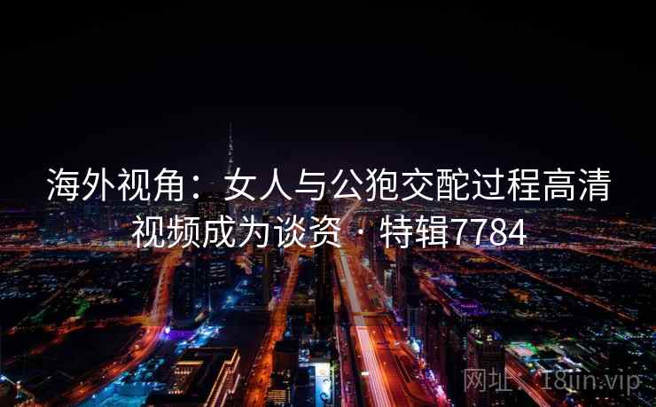 海外视角:女人与公狍交酡过程高清视频成为谈资 · 特辑7784 海外视角:女人与公狍交酡过程高清视频成为谈资 · 特辑7784