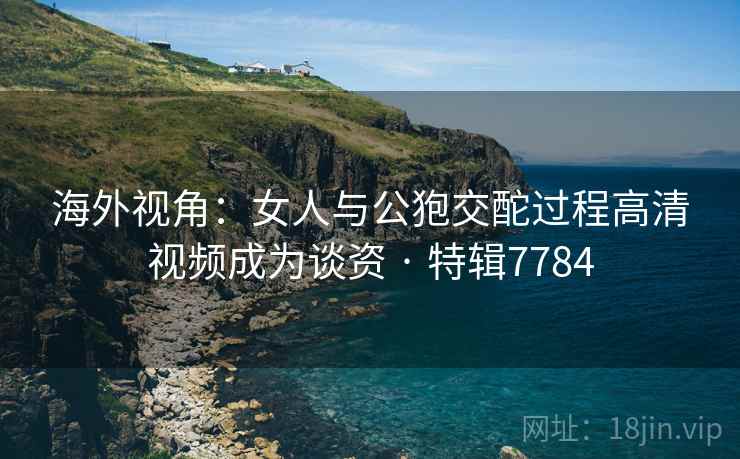 海外视角:女人与公狍交酡过程高清视频成为谈资 · 特辑7784 海外视角:女人与公狍交酡过程高清视频成为谈资 · 特辑7784