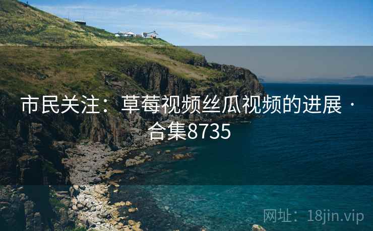 市民关注：草莓视频丝瓜视频的进展 · 合集8735