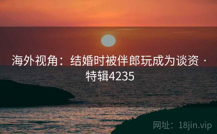 海外视角：结婚时被伴郎玩成为谈资 · 特辑4235