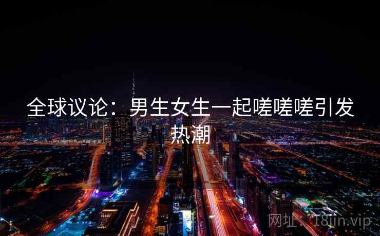 全球议论：男生女生一起嗟嗟嗟引发热潮