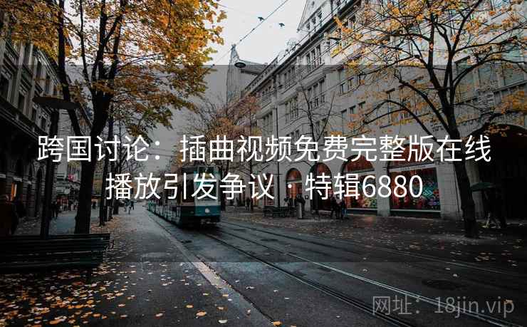跨国讨论：插曲视频免费完整版在线播放引发争议 · 特辑6880