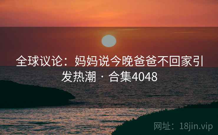 全球议论：妈妈说今晚爸爸不回家引发热潮 · 合集4048