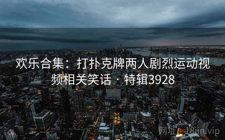 欢乐合集：打扑克牌两人剧烈运动视频相关笑话 · 特辑3928