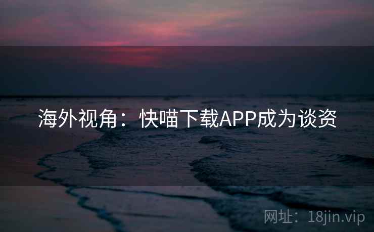海外视角:快喵下载APP成为谈资 海外视角:快喵下载APP成为谈资